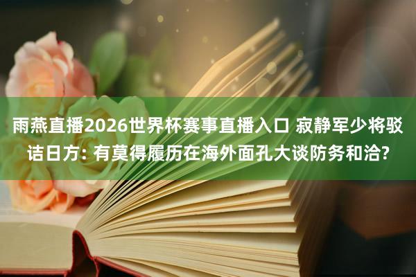 雨燕直播2026世界杯赛事直播入口 寂静军少将驳诘日方: 有莫得履历在海外面孔大谈防务和洽?