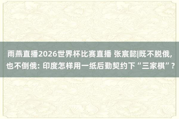 雨燕直播2026世界杯比赛直播 张宸懿|既不脱俄, 也不倒俄: 印度怎样用一纸后勤契约下“三家棋”?
