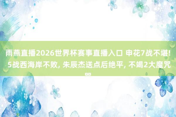 雨燕直播2026世界杯赛事直播入口 申花7战不堪! 5战西海岸不败, 朱辰杰送点后绝平, 不竭2大魔咒