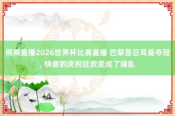 雨燕直播2026世界杯比赛直播 巴黎圣日耳曼夺冠, 快意的庆祝狂欢变成了骚乱