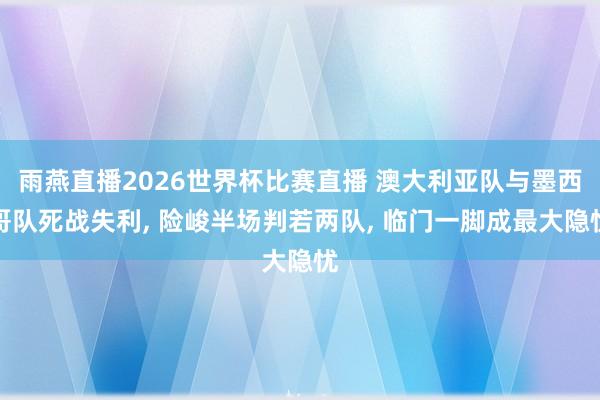 雨燕直播2026世界杯比赛直播 澳大利亚队与墨西哥队死战失利, 险峻半场判若两队, 临门一脚成最大隐忧