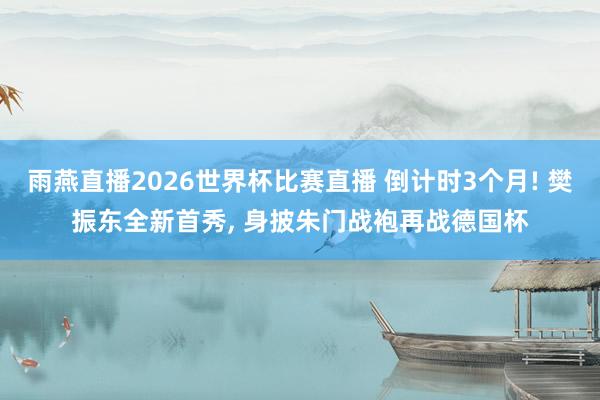 雨燕直播2026世界杯比赛直播 倒计时3个月! 樊振东全新首秀, 身披朱门战袍再战德国杯