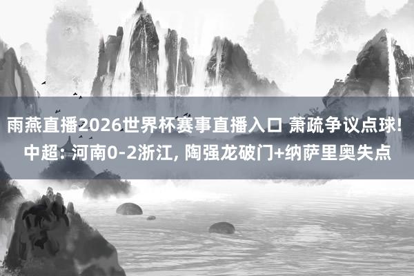 雨燕直播2026世界杯赛事直播入口 萧疏争议点球! 中超: 河南0-2浙江, 陶强龙破门+纳萨里奥失点