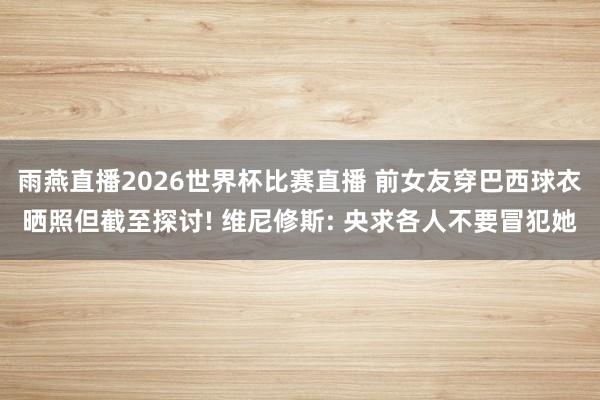 雨燕直播2026世界杯比赛直播 前女友穿巴西球衣晒照但截至探讨! 维尼修斯: 央求各人不要冒犯她