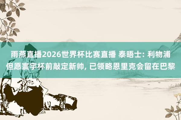 雨燕直播2026世界杯比赛直播 泰晤士: 利物浦但愿寰宇杯前敲定新帅, 已领略恩里克会留在巴黎
