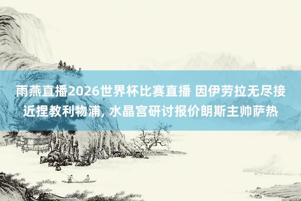 雨燕直播2026世界杯比赛直播 因伊劳拉无尽接近捏教利物浦, 水晶宫研讨报价朗斯主帅萨热