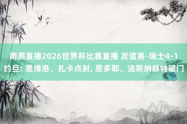 雨燕直播2026世界杯比赛直播 友谊赛-瑞士4-1约旦: 恩博洛、扎卡点射, 恩多耶、法斯纳赫特破门