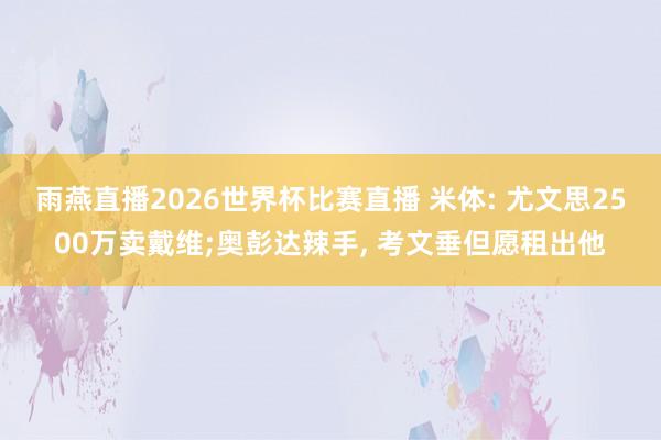 雨燕直播2026世界杯比赛直播 米体: 尤文思2500万卖戴维;奥彭达辣手, 考文垂但愿租出他