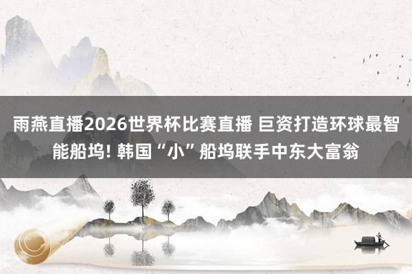 雨燕直播2026世界杯比赛直播 巨资打造环球最智能船坞! 韩国“小”船坞联手中东大富翁
