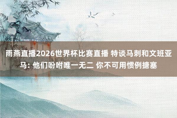 雨燕直播2026世界杯比赛直播 特谈马刺和文班亚马: 他们吩咐唯一无二 你不可用惯例搪塞