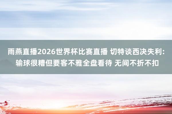 雨燕直播2026世界杯比赛直播 切特谈西决失利: 输球很糟但要客不雅全盘看待 无间不折不扣