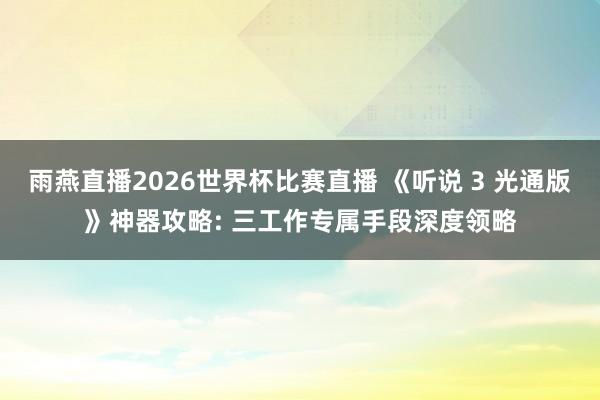 雨燕直播2026世界杯比赛直播 《听说 3 光通版》神器攻略: 三工作专属手段深度领略