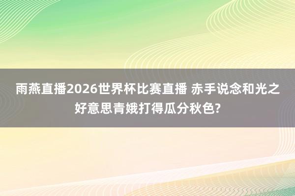 雨燕直播2026世界杯比赛直播 赤手说念和光之好意思青娥打得瓜分秋色?