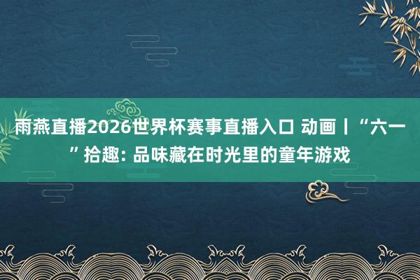 雨燕直播2026世界杯赛事直播入口 动画丨“六一”拾趣: 品味藏在时光里的童年游戏