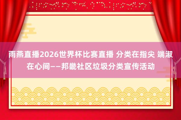 雨燕直播2026世界杯比赛直播 分类在指尖 端淑在心间——邦畿社区垃圾分类宣传活动