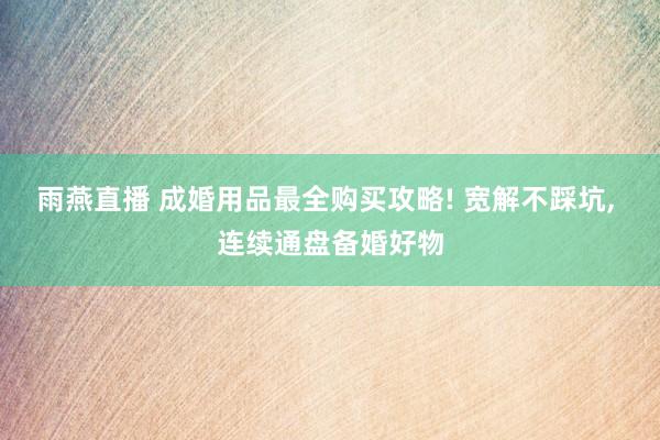 雨燕直播 成婚用品最全购买攻略! 宽解不踩坑, 连续通盘备婚好物