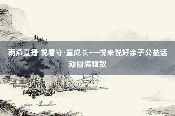 雨燕直播 悦看守·童成长——悦来悦好亲子公益活动圆满驱散
