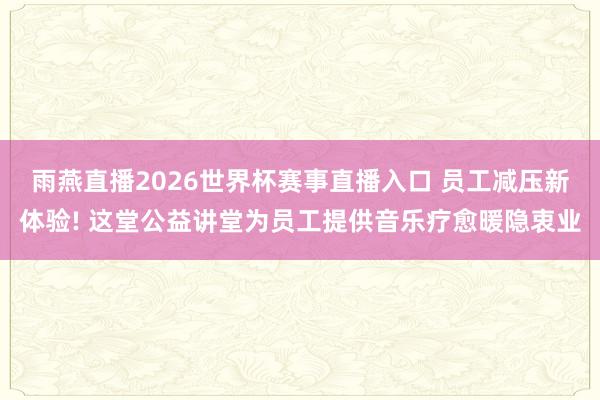 雨燕直播2026世界杯赛事直播入口 员工减压新体验! 这堂公益讲堂为员工提供音乐疗愈暖隐衷业