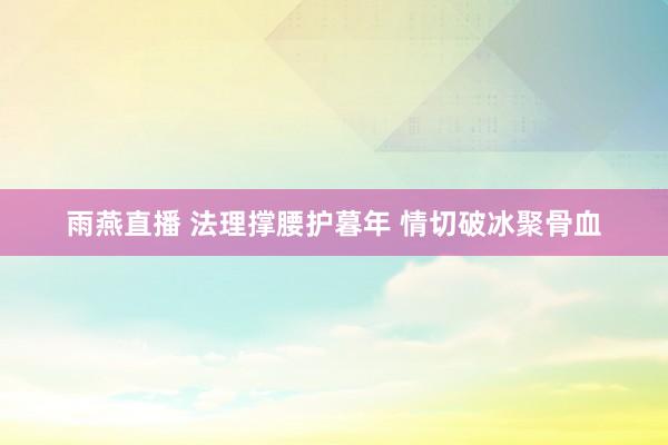 雨燕直播 法理撑腰护暮年 情切破冰聚骨血