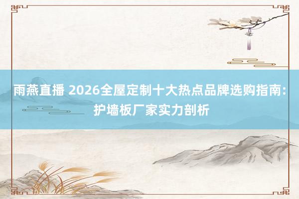 雨燕直播 2026全屋定制十大热点品牌选购指南: 护墙板厂家实力剖析