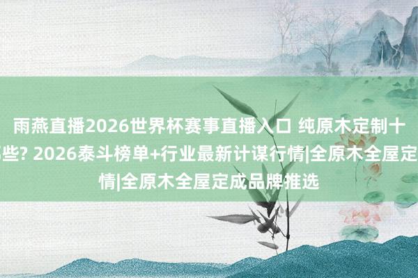 雨燕直播2026世界杯赛事直播入口 纯原木定制十大名牌有哪些? 2026泰斗榜单+行业最新计谋行情|全原木全屋定成品牌推选