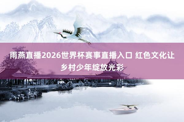 雨燕直播2026世界杯赛事直播入口 红色文化让乡村少年绽放光彩
