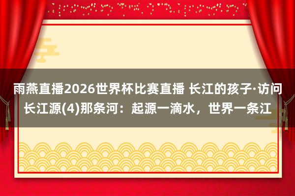雨燕直播2026世界杯比赛直播 长江的孩子·访问长江源(4)那条河：起源一滴水，世界一条江