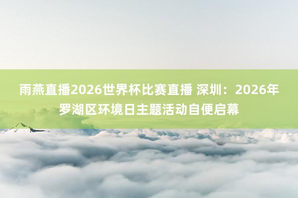 雨燕直播2026世界杯比赛直播 深圳：2026年罗湖区环境日主题活动自便启幕