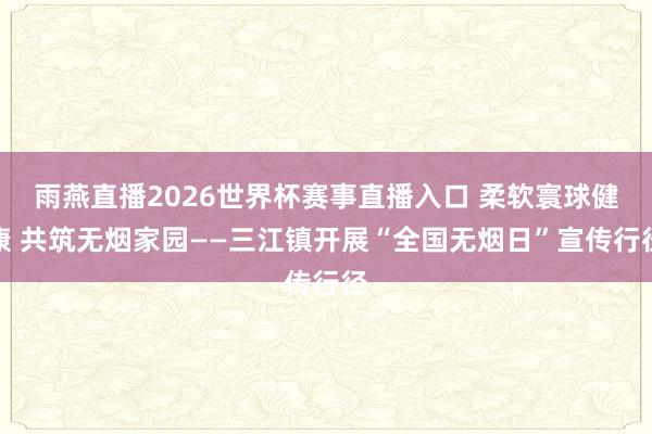雨燕直播2026世界杯赛事直播入口 柔软寰球健康 共筑无烟家园——三江镇开展“全国无烟日”宣传行径