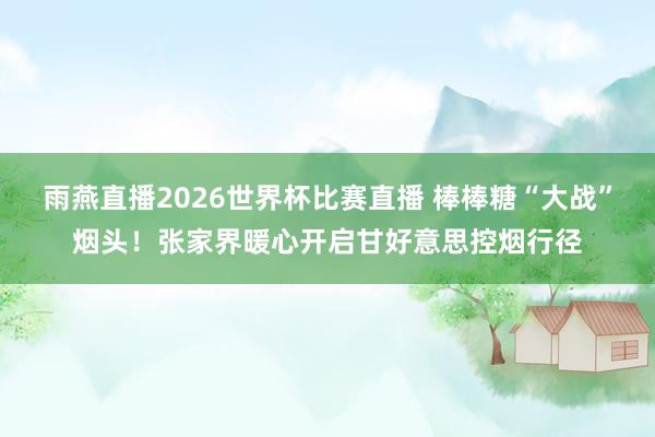 雨燕直播2026世界杯比赛直播 棒棒糖“大战”烟头！张家界暖心开启甘好意思控烟行径