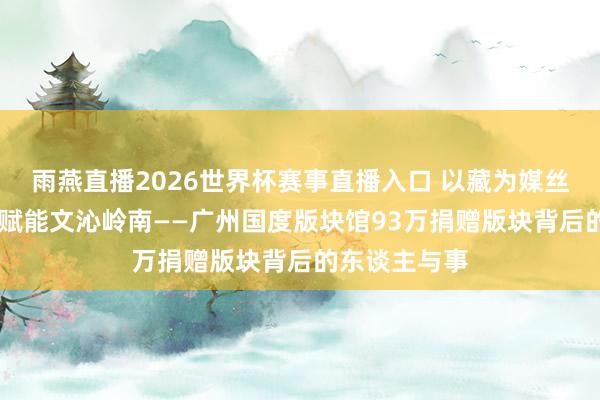 雨燕直播2026世界杯赛事直播入口 以藏为媒丝毫汇海 科技赋能文沁岭南——广州国度版块馆93万捐赠版块背后的东谈主与事