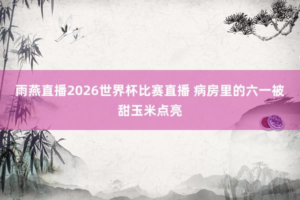 雨燕直播2026世界杯比赛直播 病房里的六一被甜玉米点亮