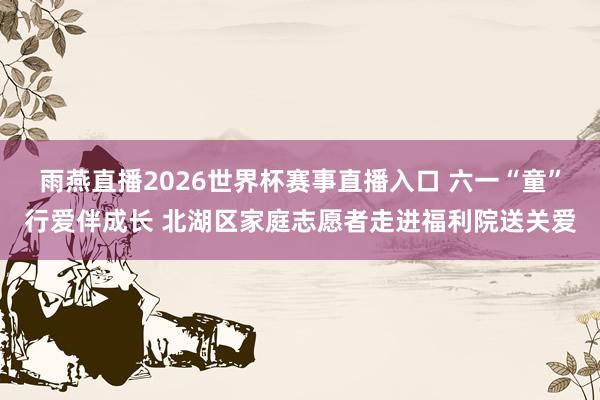 雨燕直播2026世界杯赛事直播入口 六一“童”行爱伴成长 北湖区家庭志愿者走进福利院送关爱