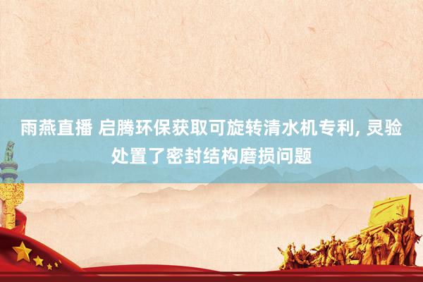 雨燕直播 启腾环保获取可旋转清水机专利, 灵验处置了密封结构磨损问题