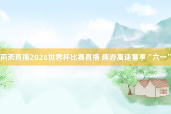雨燕直播2026世界杯比赛直播 趣游高速童享“六一”