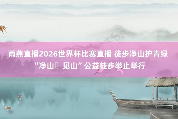 雨燕直播2026世界杯比赛直播 徒步净山护青绿 “净山・见山”公益徒步举止举行