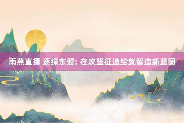 雨燕直播 逐绿东盟: 在攻坚征途绘就智造新蓝图