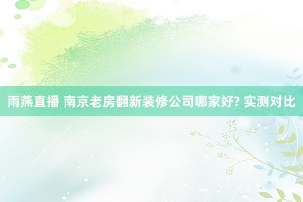雨燕直播 南京老房翻新装修公司哪家好? 实测对比