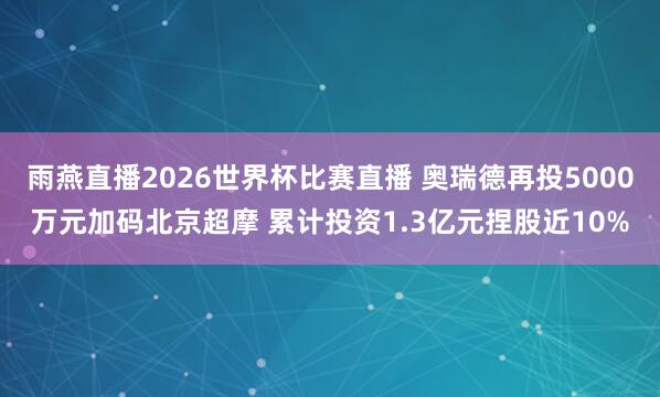 雨燕直播2026世界杯比赛直播 奥瑞德再投5000万元加码北京超摩 累计投资1.3亿元捏股近10%