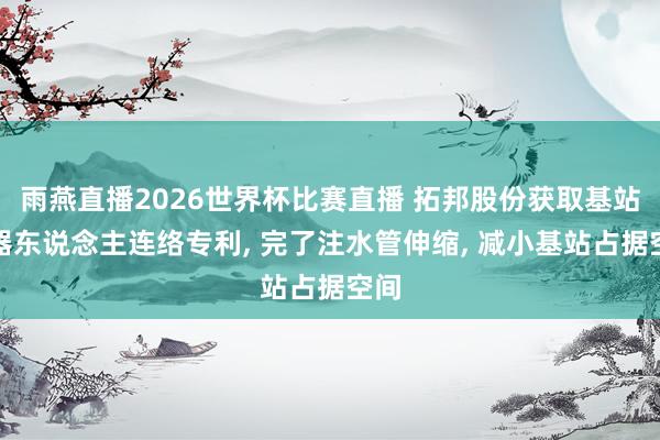 雨燕直播2026世界杯比赛直播 拓邦股份获取基站机器东说念主连络专利， 完了注水管伸缩， 减小基站占据空间