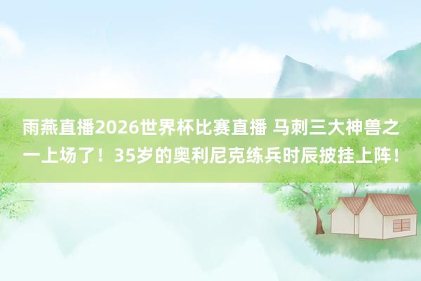 雨燕直播2026世界杯比赛直播 马刺三大神兽之一上场了！35岁的奥利尼克练兵时辰披挂上阵！