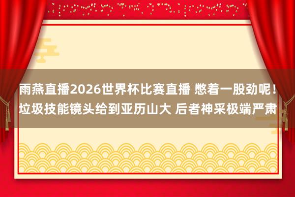 雨燕直播2026世界杯比赛直播 憋着一股劲呢！垃圾技能镜头给到亚历山大 后者神采极端严肃