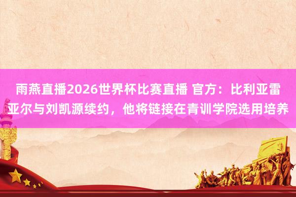 雨燕直播2026世界杯比赛直播 官方：比利亚雷亚尔与刘凯源续约，他将链接在青训学院选用培养
