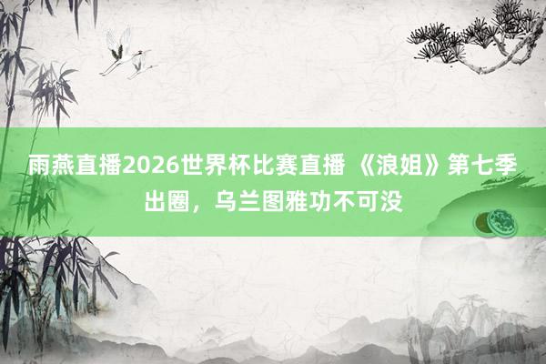 雨燕直播2026世界杯比赛直播 《浪姐》第七季出圈,乌兰图雅功不可没
