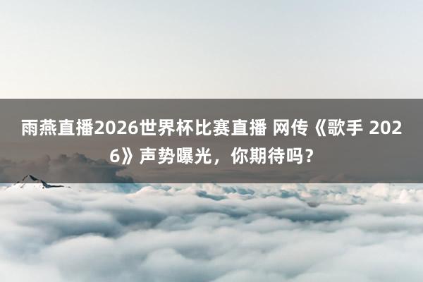 雨燕直播2026世界杯比赛直播 网传《歌手 2026》声势曝光，你期待吗？