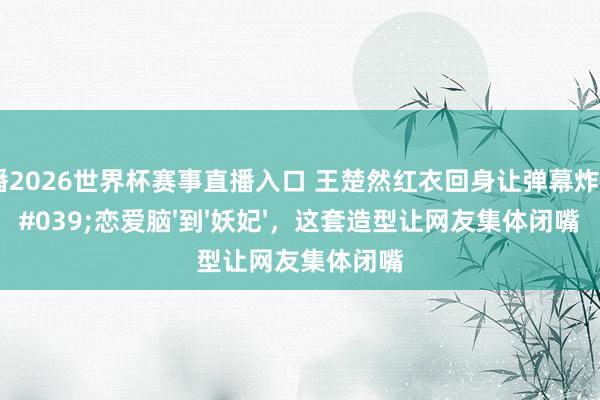 雨燕直播2026世界杯赛事直播入口 王楚然红衣回身让弹幕炸了！从'恋爱脑'到'妖妃'，这套造型让网友集体闭嘴