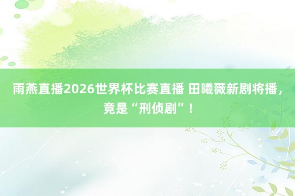 雨燕直播2026世界杯比赛直播 田曦薇新剧将播，竟是“刑侦剧”！