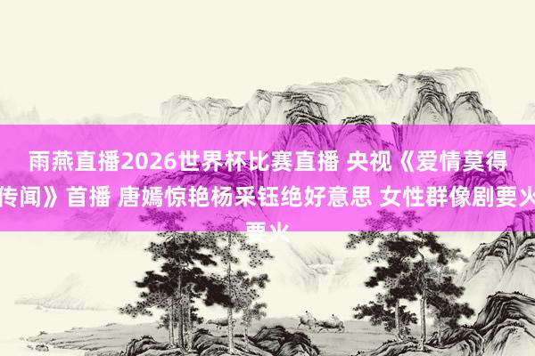 雨燕直播2026世界杯比赛直播 央视《爱情莫得传闻》首播 唐嫣惊艳杨采钰绝好意思 女性群像剧要火