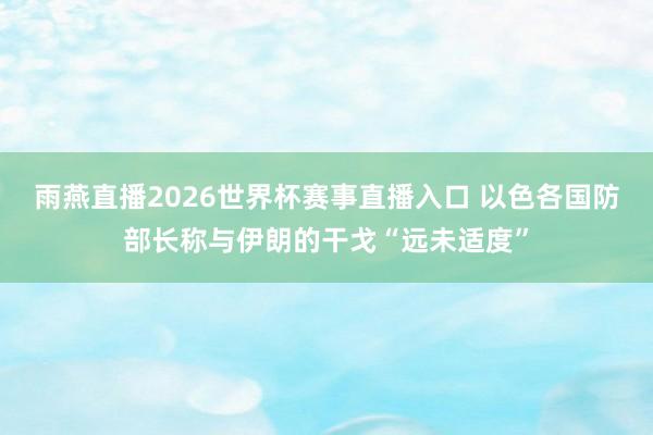 雨燕直播2026世界杯赛事直播入口 以色各国防部长称与伊朗的干戈“远未适度”