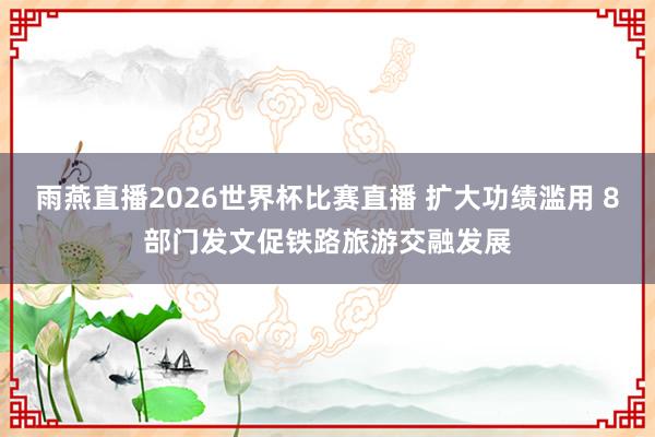 雨燕直播2026世界杯比赛直播 扩大功绩滥用 8部门发文促铁路旅游交融发展